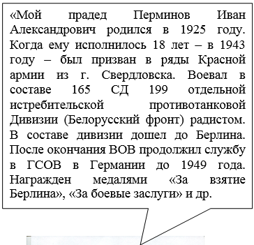 Прямоугольная выноска: « Мой прадед Перминов Иван Александрович родился в 1925 году. Когда ему исполнилось 18 лет – в 1943 году – был призван в ряды Красной армии из г. Свердловска. Воевал в составе 165 СД 199 отдельной истребительской противотанковой Дивизии (Белорусский фронт) радистом. В составе дивизии дошел до Берлина. После окончания ВОВ продолжил службу в ГСОВ в Германии до 1949 года. Награжден медалями «За взятие Берлина», «За боевые заслуги» и др.           